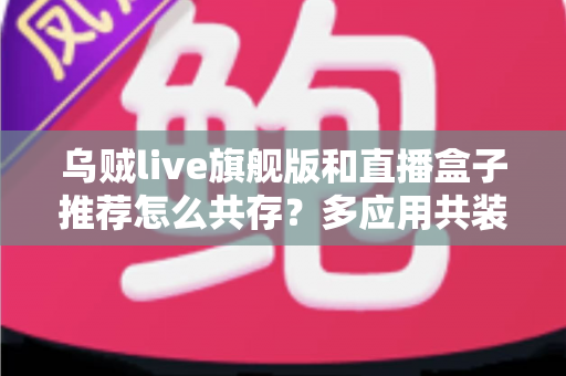 乌贼live旗舰版和直播盒子推荐怎么共存？多应用共装使用全攻略与实用指南