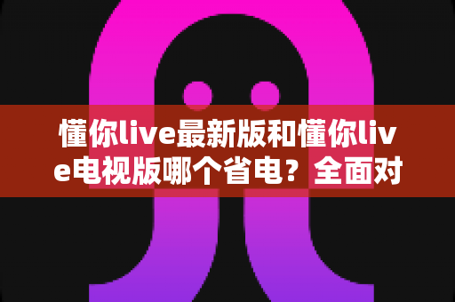 懂你live最新版和懂你live电视版哪个省电？全面对比分析帮你找到最省电的观看方案