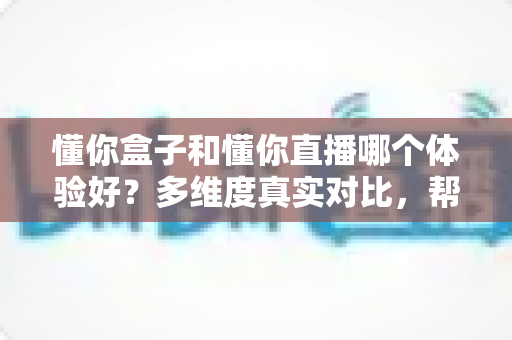 懂你盒子和懂你直播哪个体验好？多维度真实对比，帮你找到更适合的那一款