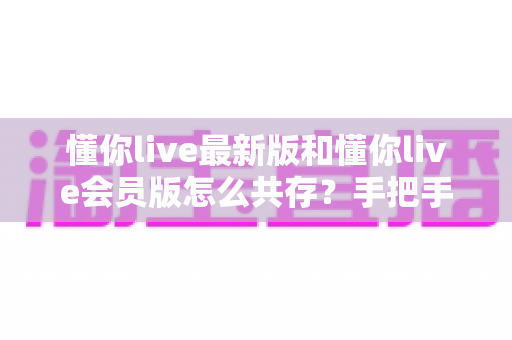 懂你live最新版和懂你live会员版怎么共存？手把手教你双版本并行安装与数据保留