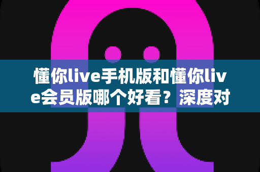 懂你live手机版和懂你live会员版哪个好看？深度对比分析帮你选对版本