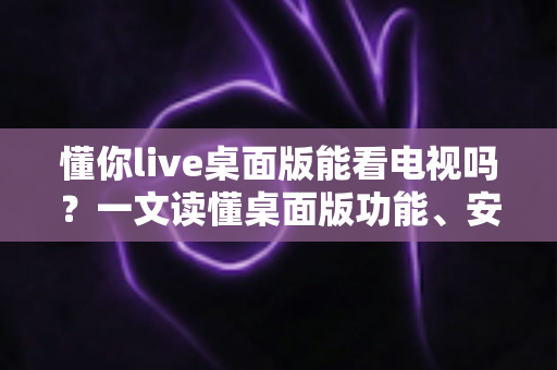 懂你live桌面版能看电视吗?一文读懂桌面版功能、安装步骤与观看体验 懂你live桌面版能看电视吗?一文读懂桌面版功能、安装步骤与观看体验