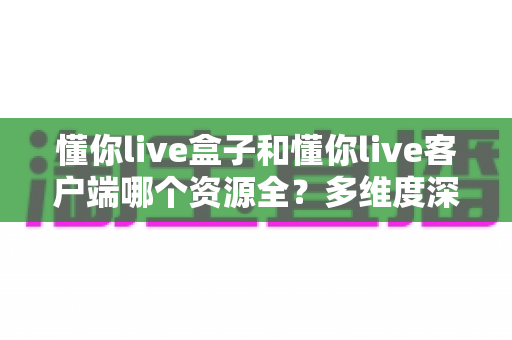 懂你live盒子和懂你live客户端哪个资源全?多维度深度对比,帮你找到资源最全的观影方案 懂你live盒子和懂你live客户端哪个资源全?多维度深度对比,帮你找到资源最全的观影方案