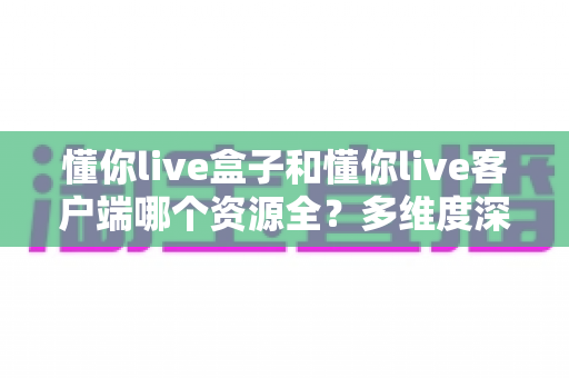 懂你live盒子和懂你live客户端哪个资源全?多维度深度对比,帮你找到资源最全的观影方案 懂你live盒子和懂你live客户端哪个资源全?多维度深度对比,帮你找到资源最全的观影方案