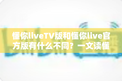 懂你liveTV版和懂你live官方版有什么不同？一文读懂两大版本的核心差异与选择指南