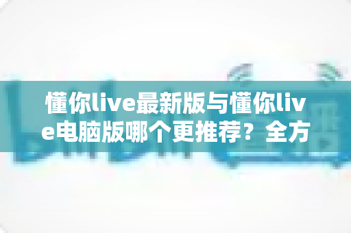 懂你live最新版与懂你live电脑版哪个更推荐？全方位深度对比帮你选对版本