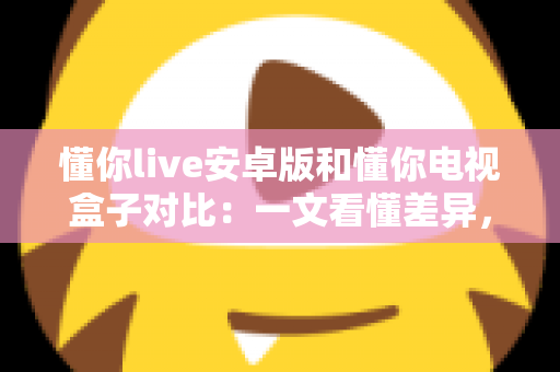 懂你live安卓版和懂你电视盒子对比：一文看懂差异，帮你选出最适合的家庭影音方案