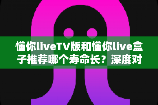 懂你liveTV版和懂你live盒子推荐哪个寿命长？深度对比分析与选购指南
