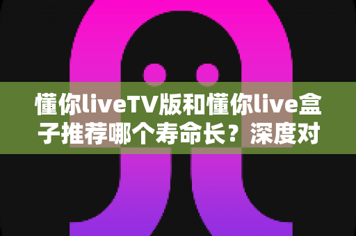 懂你liveTV版和懂你live盒子推荐哪个寿命长？深度对比分析与选购指南