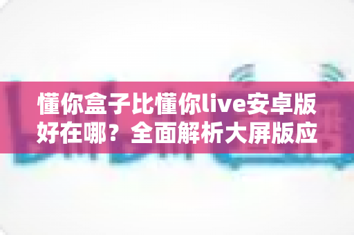懂你盒子比懂你live安卓版好在哪？全面解析大屏版应用的六大核心优势与选择指南