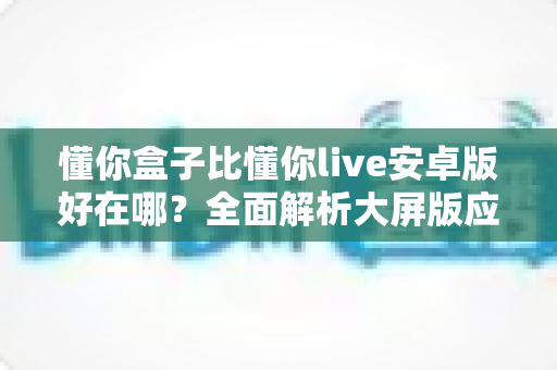 懂你盒子比懂你live安卓版好在哪？全面解析大屏版应用的六大核心优势与选择指南