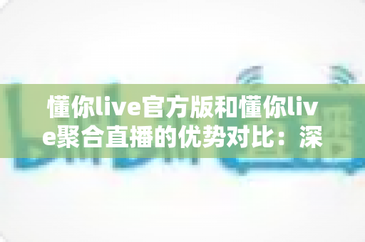 懂你live官方版和懂你live聚合直播的优势对比:深度解析两大版本,帮你找到最佳观播方案 懂你live官方版和懂你live聚合直播的优势对比:深度解析两大版本,帮你找到最佳观播方案