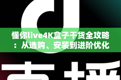 懂你live4K盒子干货全攻略：从选购、安装到进阶优化，一文读懂数字观影新体验