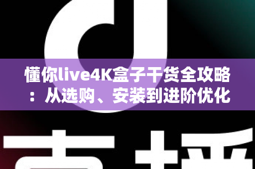 懂你live4K盒子干货全攻略：从选购、安装到进阶优化，一文读懂数字观影新体验