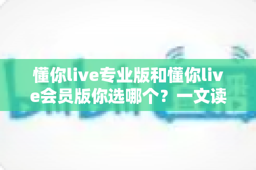 懂你live专业版和懂你live会员版你选哪个？一文读懂两者区别，教你选出最划算的版本