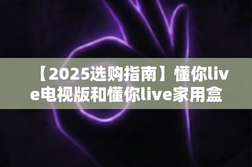 【2025选购指南】懂你live电视版和懂你live家用盒子谁更香？一文读懂两大版本差异，帮你选对不踩坑