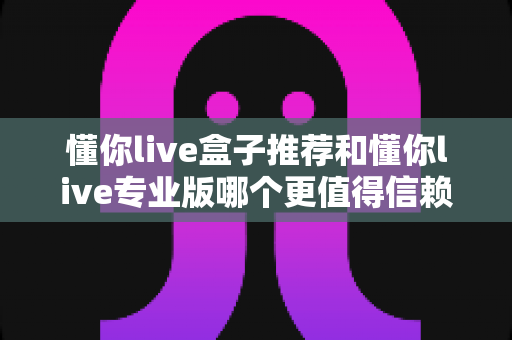 懂你live盒子推荐和懂你live专业版哪个更值得信赖？2025年直播工具深度对比全解析