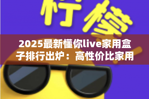2025最新懂你live家用盒子排行出炉：高性价比家用电视盒子深度评测与选购避坑全攻略