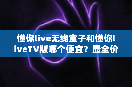 懂你live无线盒子和懂你liveTV版哪个便宜?最全价格对比与选购攻略一文看懂 懂你live无线盒子和懂你liveTV版哪个便宜?最全价格对比与选购攻略一文看懂
