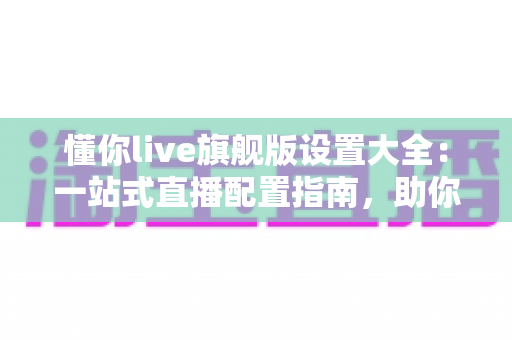 懂你live旗舰版设置大全：一站式直播配置指南，助你开播效率与画质双提升
