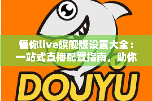 懂你live旗舰版设置大全：一站式直播配置指南，助你开播效率与画质双提升