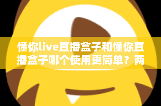 懂你live直播盒子和懂你直播盒子哪个使用更简单?两款设备全维度使用体验对比指南 懂你live直播盒子和懂你直播盒子哪个使用更简单?两款设备全维度使用体验对比指南
