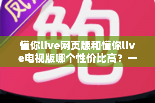 懂你live网页版和懂你live电视版哪个性价比高?一文看懂两大版本差异,选对版本不花冤枉钱 懂你live网页版和懂你live电视版哪个性价比高?一文看懂两大版本差异,选对版本不花冤枉钱