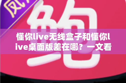 懂你live无线盒子和懂你live桌面版差在哪？一文看懂两大版本核心区别与选购指南