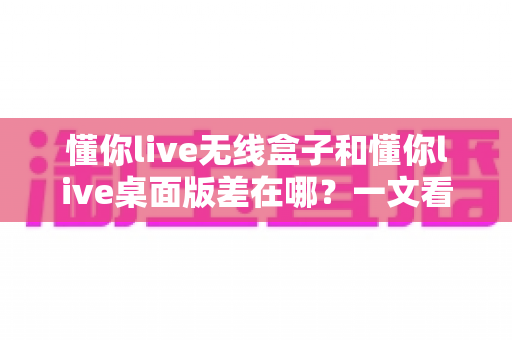 懂你live无线盒子和懂你live桌面版差在哪？一文看懂两大版本核心区别与选购指南