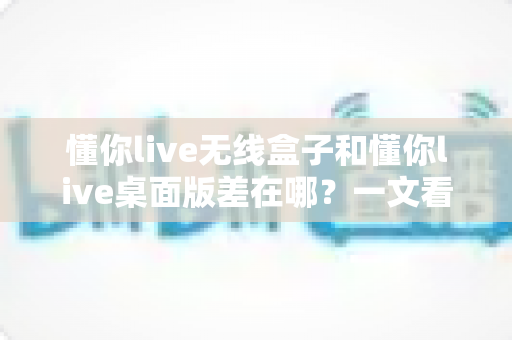 懂你live无线盒子和懂你live桌面版差在哪？一文看懂两大版本核心区别与选购指南