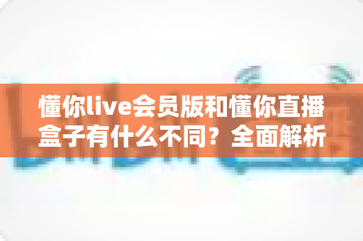 懂你live会员版和懂你直播盒子有什么不同？全面解析两者核心差异与选择指南