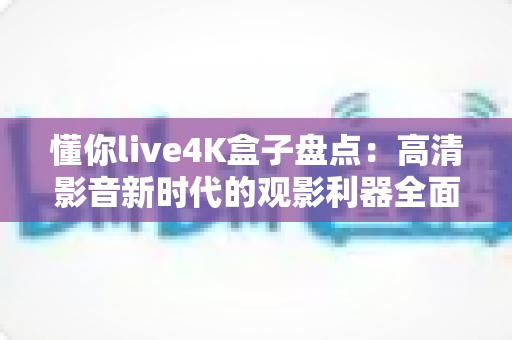 懂你live4K盒子盘点：高清影音新时代的观影利器全面解析