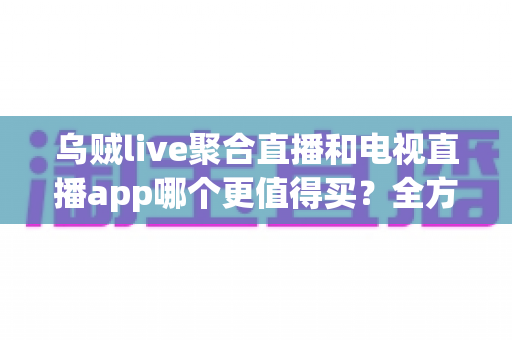 乌贼live聚合直播和电视直播app哪个更值得买？全方位深度对比帮你选对不踩坑