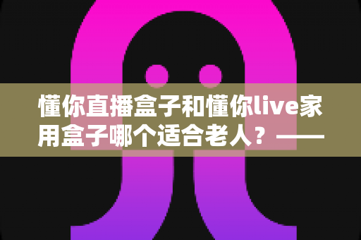 懂你直播盒子和懂你live家用盒子哪个适合老人？——写给儿女的贴心选购指南