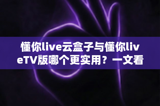 懂你live云盒子与懂你liveTV版哪个更实用?一文看懂两大版本的差异与选择建议 懂你live云盒子与懂你liveTV版哪个更实用?一文看懂两大版本的差异与选择建议