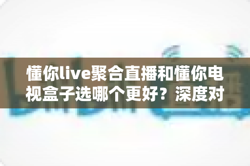 懂你live聚合直播和懂你电视盒子选哪个更好?深度对比帮你一次选对不踩坑 懂你live聚合直播和懂你电视盒子选哪个更好?深度对比帮你一次选对不踩坑