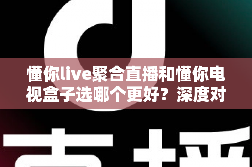懂你live聚合直播和懂你电视盒子选哪个更好?深度对比帮你一次选对不踩坑 懂你live聚合直播和懂你电视盒子选哪个更好?深度对比帮你一次选对不踩坑