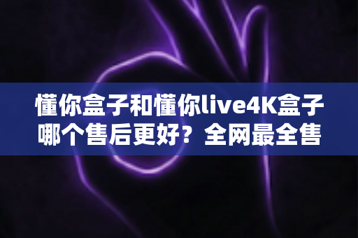 懂你盒子和懂你live4K盒子哪个售后更好？全网最全售后服务对比评测，看完再买不踩坑