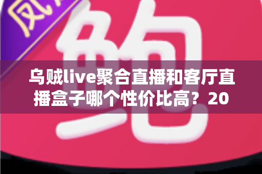 乌贼live聚合直播和客厅直播盒子哪个性价比高？2025年最全选购对比指南，帮你省下冤枉钱