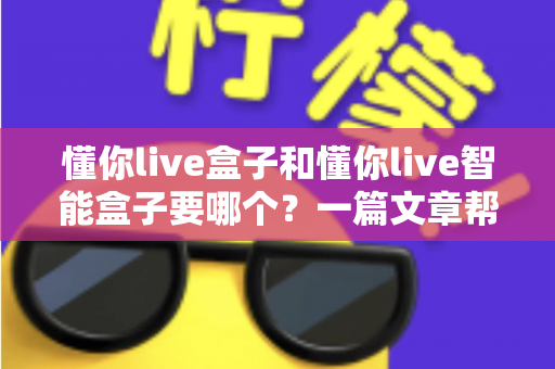 懂你live盒子和懂你live智能盒子要哪个?一篇文章帮你彻底搞懂选购难题 懂你live盒子和懂你live智能盒子要哪个?一篇文章帮你彻底搞懂选购难题