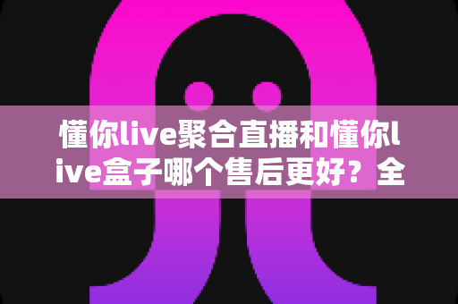 懂你live聚合直播和懂你live盒子哪个售后更好？全方位售后对比帮你选对不踩坑
