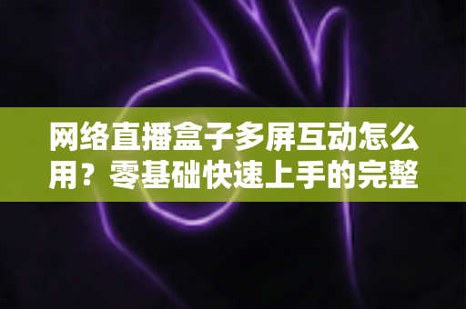 网络直播盒子多屏互动怎么用?零基础快速上手的完整操作指南与实用技巧详解 网络直播盒子多屏互动怎么用?零基础快速上手的完整操作指南与实用技巧详解