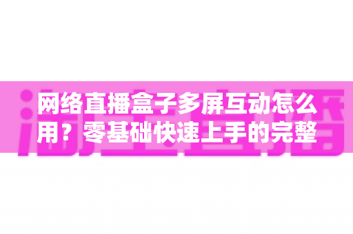 网络直播盒子多屏互动怎么用？零基础快速上手的完整操作指南与实用技巧详解