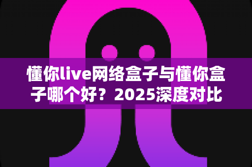 懂你live网络盒子与懂你盒子哪个好？2025深度对比评测，帮你选对电视盒子不踩坑