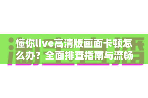 懂你live高清版画面卡顿怎么办?全面排查指南与流畅观看优化技巧 懂你live高清版画面卡顿怎么办?全面排查指南与流畅观看优化技巧
