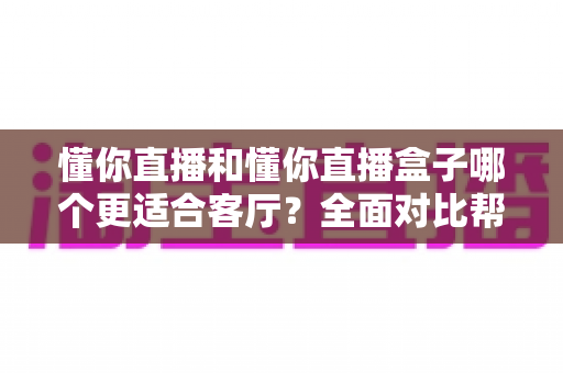 懂你直播和懂你直播盒子哪个更适合客厅？全面对比帮你选出最佳客厅观影方案
