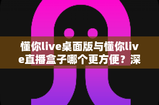 懂你live桌面版与懂你live直播盒子哪个更方便？深度对比评测帮你选对直播工具