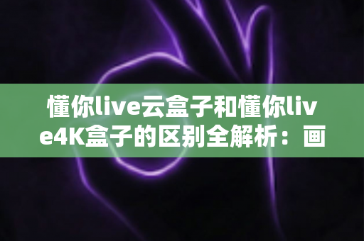 懂你live云盒子和懂你live4K盒子的区别全解析：画质、配置、价格一站式深度对比，帮你选出最适合的电视盒子