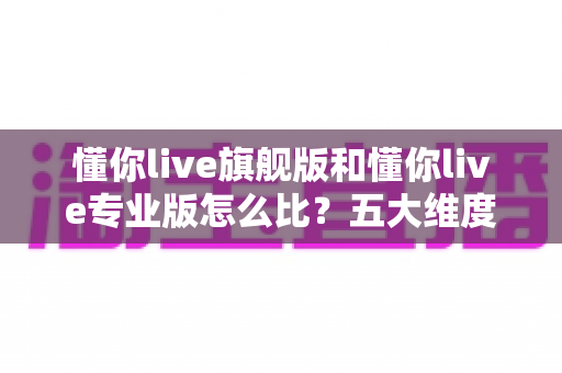 懂你live旗舰版和懂你live专业版怎么比?五大维度帮你选出最适合的版本 懂你live旗舰版和懂你live专业版怎么比?五大维度帮你选出最适合的版本