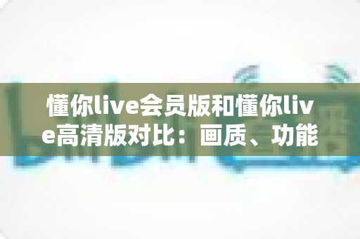 懂你live会员版和懂你live高清版对比:画质、功能、收费全方位解析,帮你一次选对版本 懂你live会员版和懂你live高清版对比:画质、功能、收费全方位解析,帮你一次选对版本